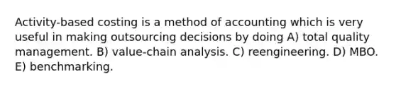 Activity-based costing is a method of accounting which is very useful in making outsourcing decisions by doing A) total quality management. B) value-chain analysis. C) reengineering. D) MBO. E) benchmarking.