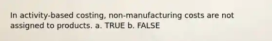 In activity-based costing, non-manufacturing costs are not assigned to products. a. TRUE b. FALSE