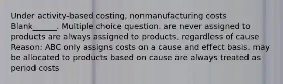 Under activity-based costing, nonmanufacturing costs Blank______. Multiple choice question. are never assigned to products are always assigned to products, regardless of cause Reason: ABC only assigns costs on a cause and effect basis. may be allocated to products based on cause are always treated as period costs