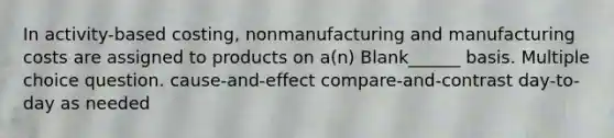 In activity-based costing, nonmanufacturing and manufacturing costs are assigned to products on a(n) Blank______ basis. Multiple choice question. cause-and-effect compare-and-contrast day-to-day as needed