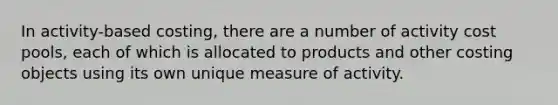 In activity-based costing, there are a number of activity cost pools, each of which is allocated to products and other costing objects using its own unique measure of activity.