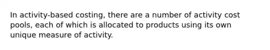 In activity-based costing, there are a number of activity cost pools, each of which is allocated to products using its own unique measure of activity.