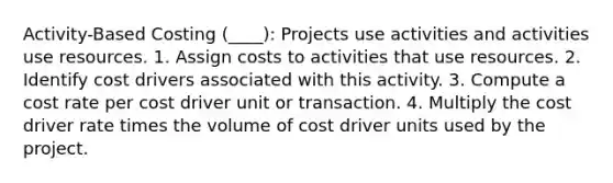 Activity-Based Costing (____): Projects use activities and activities use resources. 1. Assign costs to activities that use resources. 2. Identify cost drivers associated with this activity. 3. Compute a cost rate per cost driver unit or transaction. 4. Multiply the cost driver rate times the volume of cost driver units used by the project.