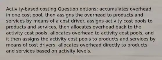 Activity-based costing Question options: accumulates overhead in one cost pool, then assigns the overhead to products and services by means of a cost driver. assigns activity cost pools to products and services, then allocates overhead back to the activity cost pools. allocates overhead to activity cost pools, and it then assigns the activity cost pools to products and services by means of cost drivers. allocates overhead directly to products and services based on activity levels.