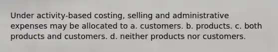 Under activity-based costing, selling and administrative expenses may be allocated to a. customers. b. products. c. both products and customers. d. neither products nor customers.