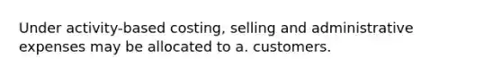 Under activity-based costing, selling and administrative expenses may be allocated to a. customers.