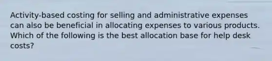 Activity-based costing for selling and administrative expenses can also be beneficial in allocating expenses to various products. Which of the following is the best allocation base for help desk costs?