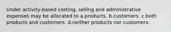 Under activity-based costing, selling and administrative expenses may be allocated to a.products. b.customers. c.both products and customers. d.neither products nor customers.