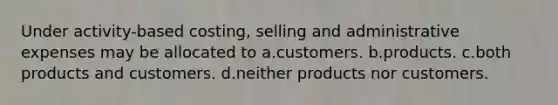 Under activity-based costing, selling and administrative expenses may be allocated to a.customers. b.products. c.both products and customers. d.neither products nor customers.