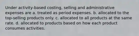 Under activity-based costing, selling and administrative expenses are a. treated as period expenses. b. allocated to the top-selling products only. c. allocated to all products at the same rate. d. allocated to products based on how each product consumes activities.