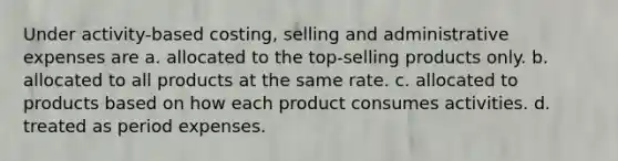 Under activity-based costing, selling and administrative expenses are a. allocated to the top-selling products only. b. allocated to all products at the same rate. c. allocated to products based on how each product consumes activities. d. treated as period expenses.