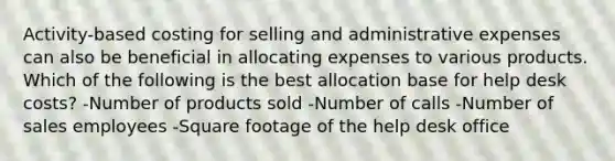 Activity-based costing for selling and administrative expenses can also be beneficial in allocating expenses to various products. Which of the following is the best allocation base for help desk costs? -Number of products sold -Number of calls -Number of sales employees -Square footage of the help desk office