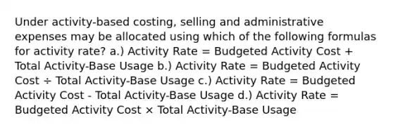 Under activity-based costing, selling and administrative expenses may be allocated using which of the following formulas for activity rate? a.) Activity Rate = Budgeted Activity Cost + Total Activity-Base Usage b.) Activity Rate = Budgeted Activity Cost ÷ Total Activity-Base Usage c.) Activity Rate = Budgeted Activity Cost - Total Activity-Base Usage d.) Activity Rate = Budgeted Activity Cost × Total Activity-Base Usage