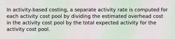 In activity-based costing, a separate activity rate is computed for each activity cost pool by dividing the estimated overhead cost in the activity cost pool by the total expected activity for the activity cost pool.