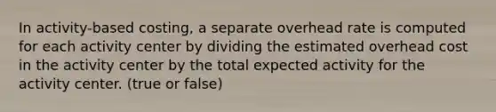 In activity-based costing, a separate overhead rate is computed for each activity center by dividing the estimated overhead cost in the activity center by the total expected activity for the activity center. (true or false)