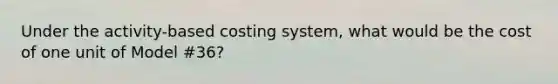 Under the activity-based costing system, what would be the cost of one unit of Model #36?