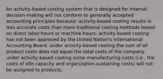 An activity-based costing system that is designed for internal decision-making will not conform to <a href='https://www.questionai.com/knowledge/kwjD9YtMH2-generally-accepted-accounting-principles' class='anchor-knowledge'>generally accepted accounting principles</a> because: activity-based costing results in less accurate costs than more traditional costing methods based on direct labor-hours or machine-hours. activity-based costing has not been approved by the United Nation's International Accounting Board. under activity-based costing the sum of all product costs does not equal the total costs of the company. under activity-based costing some manufacturing costs (i.e., the costs of idle capacity and organization-sustaining costs) will not be assigned to products.