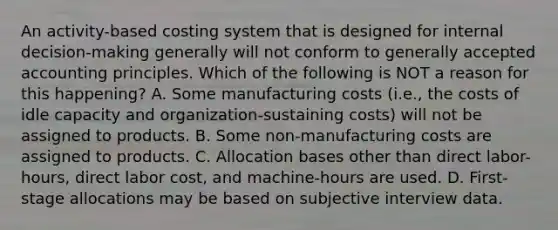 An activity-based costing system that is designed for internal decision-making generally will not conform to <a href='https://www.questionai.com/knowledge/kwjD9YtMH2-generally-accepted-accounting-principles' class='anchor-knowledge'>generally accepted accounting principles</a>. Which of the following is NOT a reason for this happening? A. Some manufacturing costs (i.e., the costs of idle capacity and organization-sustaining costs) will not be assigned to products. B. Some non-manufacturing costs are assigned to products. C. Allocation bases other than direct labor-hours, direct labor cost, and machine-hours are used. D. First-stage allocations may be based on subjective interview data.