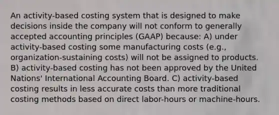 An activity-based costing system that is designed to make decisions inside the company will not conform to <a href='https://www.questionai.com/knowledge/kwjD9YtMH2-generally-accepted-accounting-principles' class='anchor-knowledge'>generally accepted accounting principles</a> (GAAP) because: A) under activity-based costing some manufacturing costs (e.g., organization-sustaining costs) will not be assigned to products. B) activity-based costing has not been approved by the United Nations' International Accounting Board. C) activity-based costing results in less accurate costs than more traditional costing methods based on direct labor-hours or machine-hours.