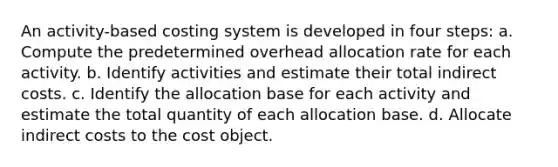 An activity-based costing system is developed in four steps: a. Compute the predetermined overhead allocation rate for each activity. b. Identify activities and estimate their total indirect costs. c. Identify the allocation base for each activity and estimate the total quantity of each allocation base. d. Allocate indirect costs to the cost object.