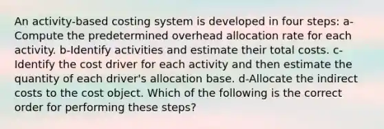 An activity-based costing system is developed in four steps: a-Compute the predetermined overhead allocation rate for each activity. b-Identify activities and estimate their total costs. c-Identify the cost driver for each activity and then estimate the quantity of each driver's allocation base. d-Allocate the indirect costs to the cost object. Which of the following is the correct order for performing these steps?