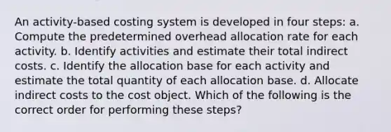 An activity-based costing system is developed in four steps: a. Compute the predetermined overhead allocation rate for each activity. b. Identify activities and estimate their total indirect costs. c. Identify the allocation base for each activity and estimate the total quantity of each allocation base. d. Allocate indirect costs to the cost object. Which of the following is the correct order for performing these steps?