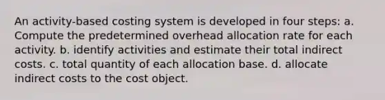 An activity-based costing system is developed in four steps: a. Compute the predetermined overhead allocation rate for each activity. b. identify activities and estimate their total indirect costs. c. total quantity of each allocation base. d. allocate indirect costs to the cost object.