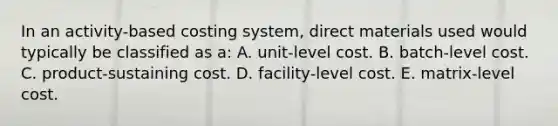 In an activity-based costing system, direct materials used would typically be classified as a: A. unit-level cost. B. batch-level cost. C. product-sustaining cost. D. facility-level cost. E. matrix-level cost.