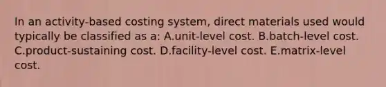 In an activity-based costing system, direct materials used would typically be classified as a: A.unit-level cost. B.batch-level cost. C.product-sustaining cost. D.facility-level cost. E.matrix-level cost.