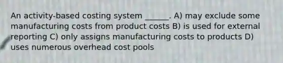 An activity-based costing system ______. A) may exclude some manufacturing costs from product costs B) is used for external reporting C) only assigns manufacturing costs to products D) uses numerous overhead cost pools