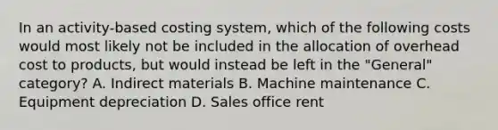 In an activity-based costing system, which of the following costs would most likely not be included in the allocation of overhead cost to products, but would instead be left in the "General" category? A. Indirect materials B. Machine maintenance C. Equipment depreciation D. Sales office rent