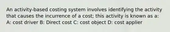 An activity-based costing system involves identifying the activity that causes the incurrence of a cost; this activity is known as a: A: cost driver B: Direct cost C: cost object D: cost applier