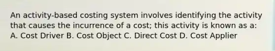 An activity-based costing system involves identifying the activity that causes the incurrence of a cost; this activity is known as a: A. Cost Driver B. Cost Object C. Direct Cost D. Cost Applier