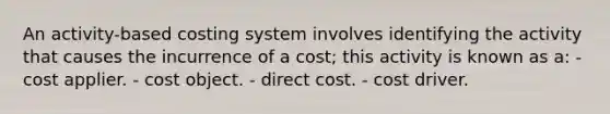 An activity-based costing system involves identifying the activity that causes the incurrence of a cost; this activity is known as a: - cost applier. - cost object. - direct cost. - cost driver.