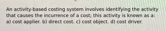 An activity-based costing system involves identifying the activity that causes the incurrence of a cost; this activity is known as a: a) cost applier. b) direct cost. c) cost object. d) cost driver.