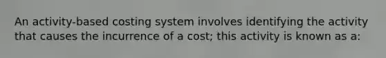 An activity-based costing system involves identifying the activity that causes the incurrence of a cost; this activity is known as a: