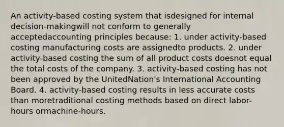 An activity-based costing system that isdesigned for internal decision-makingwill not conform to generally acceptedaccounting principles because: 1. under activity-based costing manufacturing costs are assignedto products. 2. under activity-based costing the sum of all product costs doesnot equal the total costs of the company. 3. activity-based costing has not been approved by the UnitedNation's International Accounting Board. 4. activity-based costing results in less accurate costs than moretraditional costing methods based on direct labor-hours ormachine-hours.