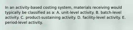 In an activity-based costing system, materials receiving would typically be classified as a: A. unit-level activity. B. batch-level activity. C. product-sustaining activity. D. facility-level activity. E. period-level activity.