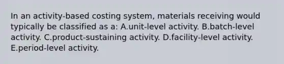 In an activity-based costing system, materials receiving would typically be classified as a: A.unit-level activity. B.batch-level activity. C.product-sustaining activity. D.facility-level activity. E.period-level activity.