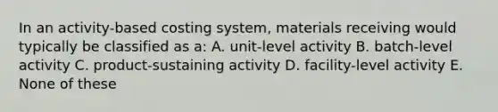 In an activity-based costing system, materials receiving would typically be classified as a: A. unit-level activity B. batch-level activity C. product-sustaining activity D. facility-level activity E. None of these