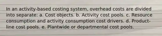 In an activity-based costing system, overhead costs are divided into separate: a. Cost objects. b. Activity cost pools. c. Resource consumption and activity consumption cost drivers. d. Product-line cost pools. e. Plantwide or departmental cost pools.