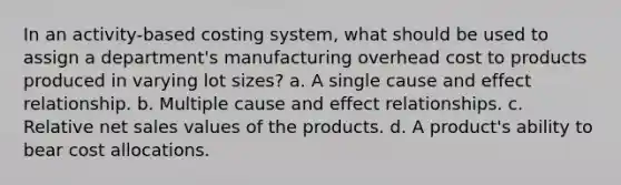 In an activity-based costing system, what should be used to assign a department's manufacturing overhead cost to products produced in varying lot sizes? a. A single cause and effect relationship. b. Multiple cause and effect relationships. c. Relative net sales values of the products. d. A product's ability to bear cost allocations.