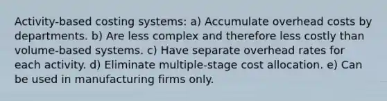 Activity-based costing systems: a) Accumulate overhead costs by departments. b) Are less complex and therefore less costly than volume-based systems. c) Have separate overhead rates for each activity. d) Eliminate multiple-stage cost allocation. e) Can be used in manufacturing firms only.