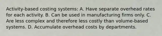 Activity-based costing systems: A. Have separate overhead rates for each activity. B. Can be used in manufacturing firms only. C. Are less complex and therefore less costly than volume-based systems. D. Accumulate overhead costs by departments.