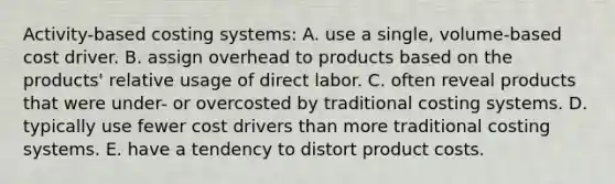 Activity-based costing systems: A. use a single, volume-based cost driver. B. assign overhead to products based on the products' relative usage of direct labor. C. often reveal products that were under- or overcosted by traditional costing systems. D. typically use fewer cost drivers than more traditional costing systems. E. have a tendency to distort product costs.