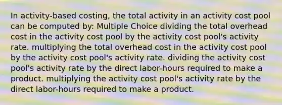 In activity-based costing, the total activity in an activity cost pool can be computed by: Multiple Choice dividing the total overhead cost in the activity cost pool by the activity cost pool's activity rate. multiplying the total overhead cost in the activity cost pool by the activity cost pool's activity rate. dividing the activity cost pool's activity rate by the direct labor-hours required to make a product. multiplying the activity cost pool's activity rate by the direct labor-hours required to make a product.