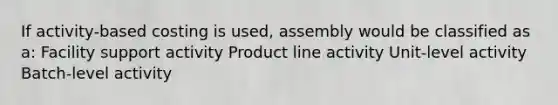 If activity-based costing is used, assembly would be classified as a: Facility support activity Product line activity Unit-level activity Batch-level activity