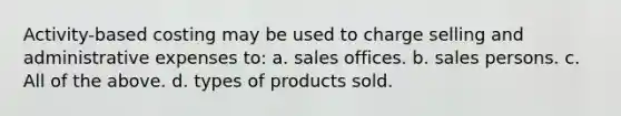 Activity-based costing may be used to charge selling and administrative expenses to: a. sales offices. b. sales persons. c. All of the above. d. types of products sold.