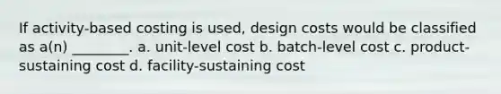 If activity-based costing is used, design costs would be classified as a(n) ________. a. unit-level cost b. batch-level cost c. product-sustaining cost d. facility-sustaining cost