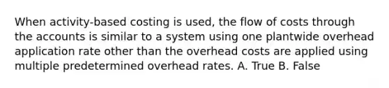 When activity-based costing is used, the flow of costs through the accounts is similar to a system using one plantwide overhead application rate other than the overhead costs are applied using multiple predetermined overhead rates. A. True B. False